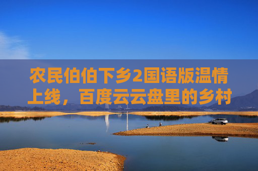 农民伯伯下乡2国语版温情上线，百度云云盘里的乡村烟火与时代回响，农民伯伯下乡2国语版温情上线，云盘里的乡村烟火与时代回响
