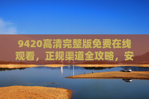9420高清完整版免费在线观看，正规渠道全攻略，安全畅享无卡顿，9420高清完整版正规观看攻略，安全无卡顿免费在线