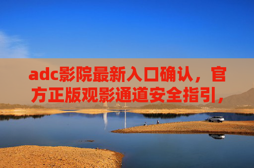 adc影院最新入口确认，官方正版观影通道安全指引，ADC影院最新入口确认，官方正版观影通道安全指引