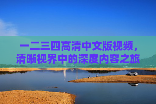 一二三四高清中文版视频，清晰视界中的深度内容之旅，一二三四高清中文版视频，清晰视界中的深度内容之旅