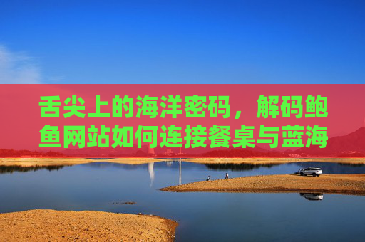 舌尖上的海洋密码，解码鲍鱼网站如何连接餐桌与蓝海，舌尖上的海洋密码，鲍鱼网站连接餐桌与蓝海