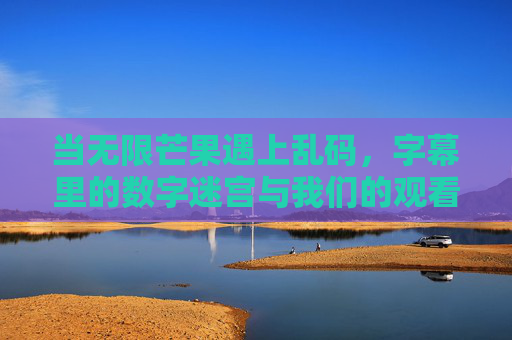 当无限芒果遇上乱码，字幕里的数字迷宫与我们的观看困境，无限芒果遇乱码，字幕数字迷宫与观看困境