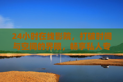 24小时在线影院，打破时间与空间的界限，畅享私人专属观影时光，24小时在线影院，时空无界，专属观影时光