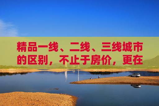 精品一线、二线、三线城市的区别，不止于房价，更在生活与未来的选择，一线二三线城市，不止房价差异，更在生活与未来选择