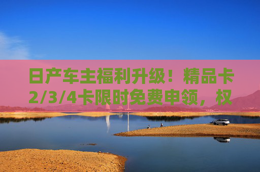 日产车主福利升级！精品卡2/3/4卡限时免费申领，权益覆盖养车、用车全场景