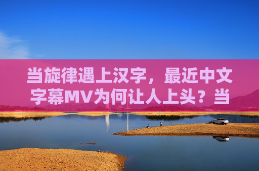 当旋律遇上汉字，最近中文字幕MV为何让人上头？当旋律遇上汉字，中文字幕MV为何让人上头？