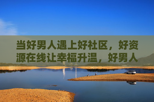 当好男人遇上好社区，好资源在线让幸福升温，好男人遇上好社区，好资源在线让幸福升温