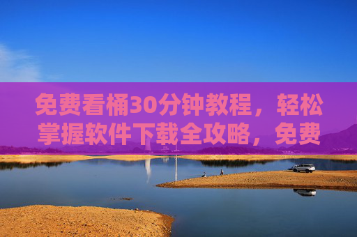 免费看桶30分钟教程，轻松掌握软件下载全攻略，免费30分钟教程，轻松掌握软件下载全攻略