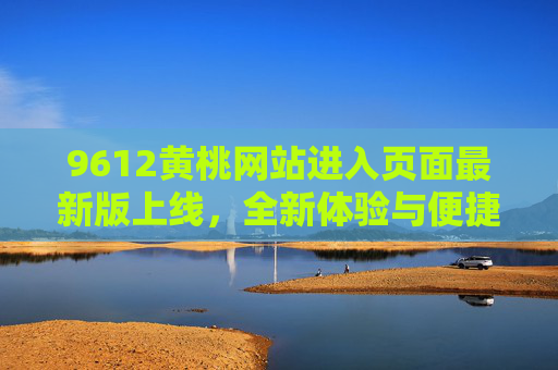9612黄桃网站进入页面最新版上线，全新体验与便捷服务指南，9612黄桃网站最新版上线，全新体验与便捷服务指南