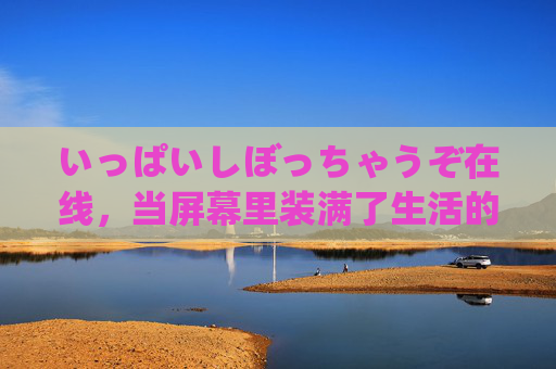 いっぱいしぼっちゃうぞ在线，当屏幕里装满了生活的褶皱，屏幕挤满生活的褶皱