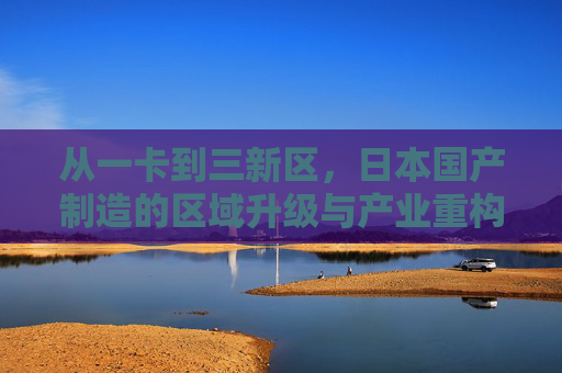 从一卡到三新区，日本国产制造的区域升级与产业重构，从一卡到三新区，日本国产制造的区域升级与产业重构