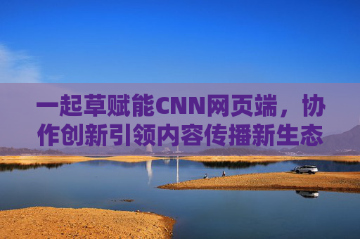 一起草赋能CNN网页端，协作创新引领内容传播新生态，一起草赋能CNN网页端，协作创新引领内容传播新生态