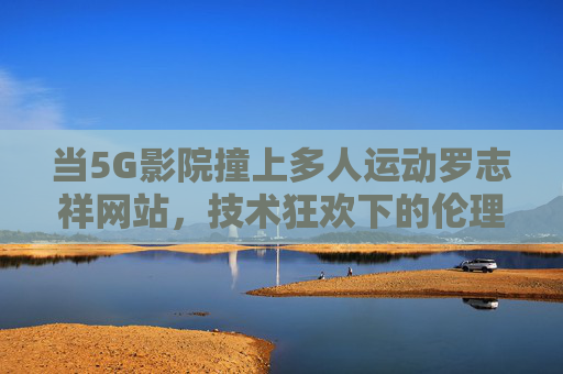 当5G影院撞上多人运动罗志祥网站，技术狂欢下的伦理警钟，5G影院撞上多人运动罗志祥网站，技术狂欢下的伦理警钟