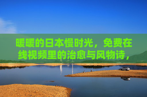 暖暖的日本慢时光，免费在线视频里的治愈与风物诗，暖暖日本慢时光，免费视频里的治愈风物诗