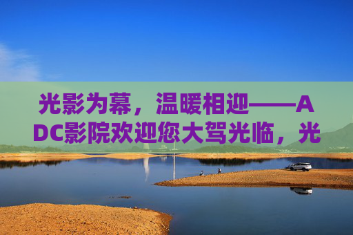 光影为幕，温暖相迎——ADC影院欢迎您大驾光临，光影为幕，温暖相迎——ADC影院欢迎您