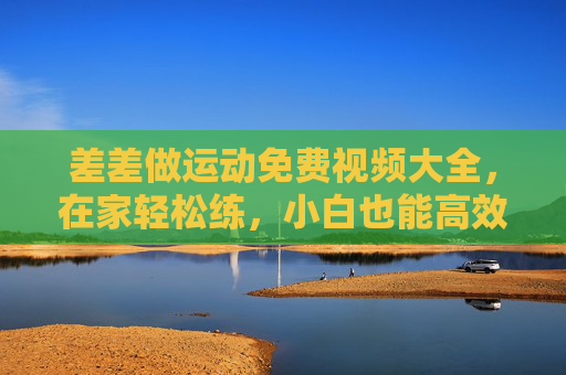 差差做运动免费视频大全，在家轻松练，小白也能高效燃脂！差差做运动免费视频大全，在家轻松练，小白高效燃脂