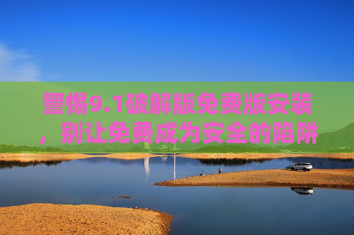 警惕9.1破解版免费版安装，别让免费成为安全的陷阱，警惕9.1破解版免费安装，免费背后的安全陷阱