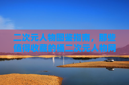 二次元人物图鉴指南，那些值得收藏的桶二次元人物网站，二次元人物图鉴指南，值得收藏的桶二次元人物网站