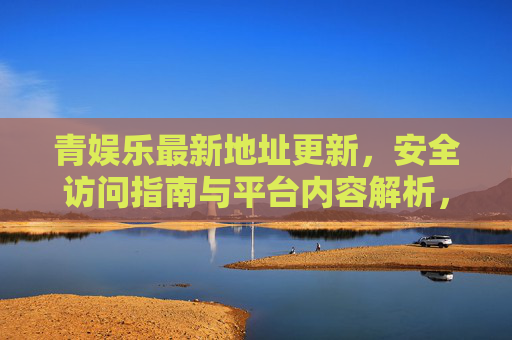 青娱乐最新地址更新，安全访问指南与平台内容解析，青娱乐最新地址更新，安全访问指南与平台内容解析