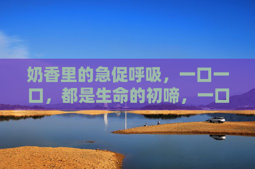奶香里的急促呼吸，一口一口，都是生命的初啼，一口奶香，一声初啼