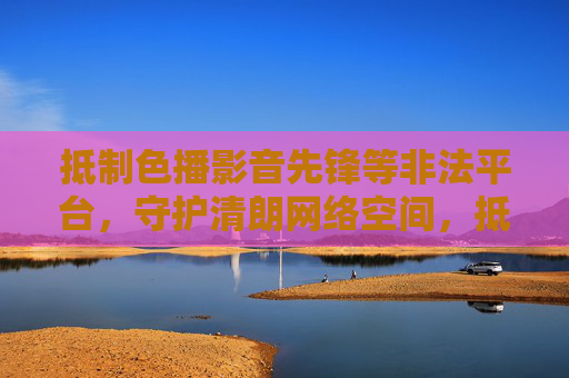 抵制色播影音先锋等非法平台，守护清朗网络空间，抵制非法平台 守护清朗网络空间