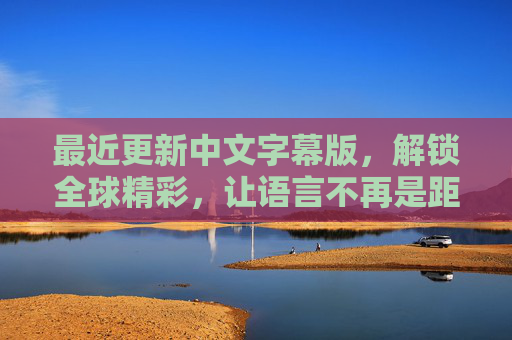 最近更新中文字幕版，解锁全球精彩，让语言不再是距离，中文字幕解锁全球精彩，语言不再是距离