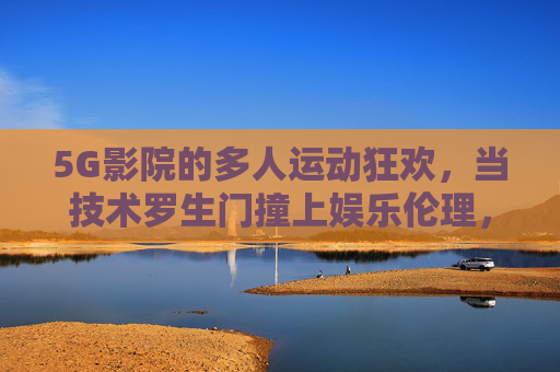 5G影院的多人运动狂欢，当技术罗生门撞上娱乐伦理，5G影院多人运动狂欢，技术罗生门撞上娱乐伦理