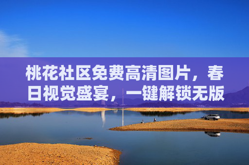桃花社区免费高清图片，春日视觉盛宴，一键解锁无版权素材，桃花社区，春日视觉盛宴，免费高清无版权图片一键解锁