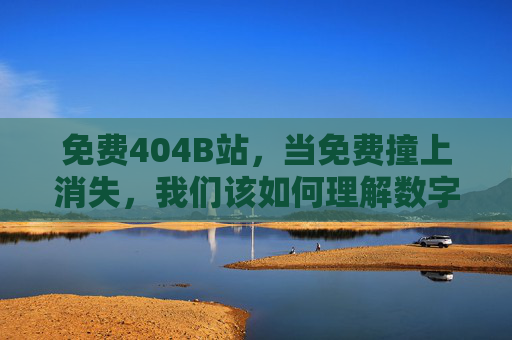 免费404B站，当免费撞上消失，我们该如何理解数字内容的边界？免费404B站，免费撞上消失，数字内容的边界