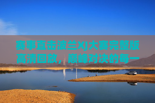 赛事直击波兰XJ大赛完整版高清回放，巅峰对决的每一帧，都值得反复品味，波兰XJ大赛巅峰对决完整版高清回放