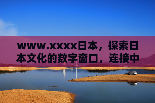www.xxxx日本，探索日本文化的数字窗口，连接中日友情的桥梁，日本文化数字窗口，中日友情桥梁