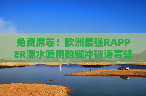 免费席卷！欧洲最强RAPPER潮水喷用韵脚冲破语言壁垒，欧洲最强RAPPER潮水韵脚免费席卷，冲破语言壁垒