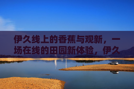伊久线上的香蕉与观新，一场在线的田园新体验，伊久线上，香蕉与观新的田园新体验