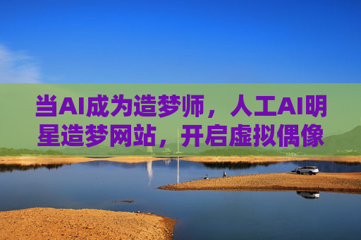 当AI成为造梦师，人工AI明星造梦网站，开启虚拟偶像新世代，AI造梦师，开启虚拟偶像新世代