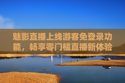 魅影直播上线游客免登录功能，畅享零门槛直播新体验，魅影直播上线游客免登录功能 零门槛畅享直播新体验