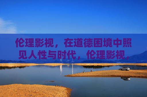 伦理影视，在道德困境中照见人性与时代，伦理影视，道德困境中的人性与时代