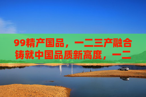 99精产国品，一二三产融合铸就中国品质新高度，一二三产融合铸就中国品质新高度