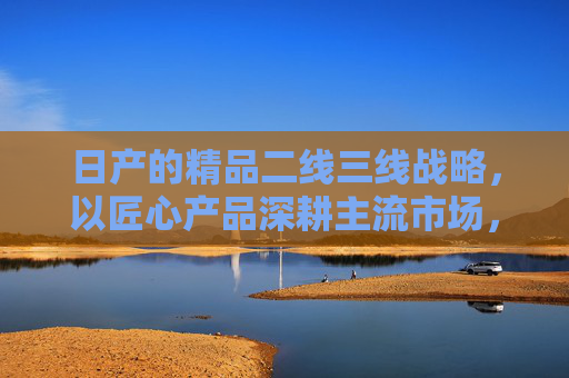 日产的精品二线三线战略，以匠心产品深耕主流市场，用品质定义价值标杆，日产精品战略，匠心深耕主流，品质立标杆