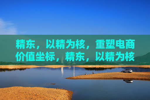 精东，以精为核，重塑电商价值坐标，精东，以精为核，重塑电商价值坐标