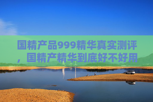 国精产品999精华真实测评，国精产精华到底好不好用？