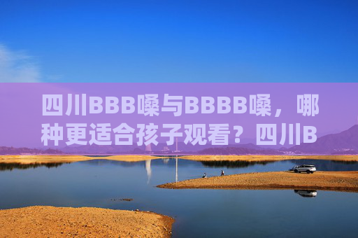 四川BBB嗓与BBBB嗓，哪种更适合孩子观看？四川BBB嗓与BBBB嗓，哪种更适合孩子观看？