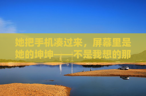 她把手机凑过来，屏幕里是她的坤坤——不是我想的那样，她的坤坤，原来不是我想的那样