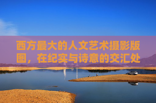 西方最大的人文艺术摄影版图，在纪实与诗意的交汇处，西方最大的人文艺术摄影版图，纪实与诗意的交汇