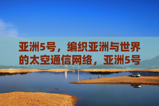 亚洲5号，编织亚洲与世界的太空通信网络，亚洲5号，编织亚洲与世界的太空通信网络