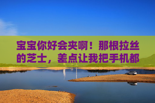 宝宝你好会夹啊！那根拉丝的芝士，差点让我把手机都吞下去，宝宝夹出拉丝芝士，差点让我吞手机！