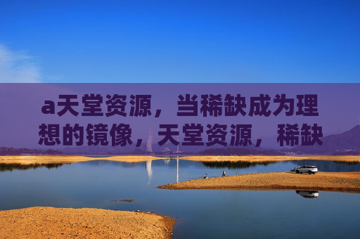a天堂资源，当稀缺成为理想的镜像，天堂资源，稀缺的理想镜像