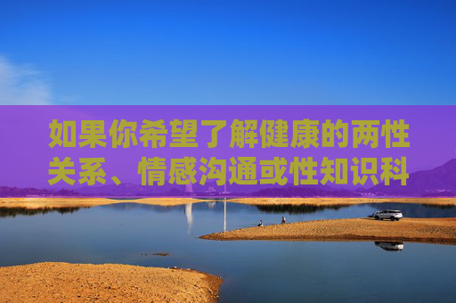 如果你希望了解健康的两性关系、情感沟通或性知识科普，建议通过正规渠道获取权威信息，如专业医学书籍、正规科普平台或咨询专业医生、心理咨询师。以下提供一个更积极正面的方向，供参考，健康两性关系与情感沟通，权威科普的积极方向