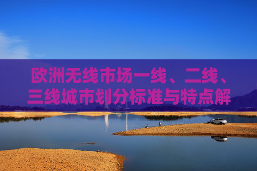 欧洲无线市场一线、二线、三线城市划分标准与特点解析，欧洲无线市场一线二三线城市划分标准与特点解析