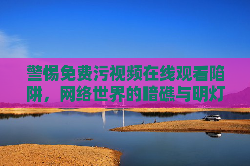 警惕免费污视频在线观看陷阱，网络世界的暗礁与明灯，警惕免费污视频陷阱，网络暗礁与明灯