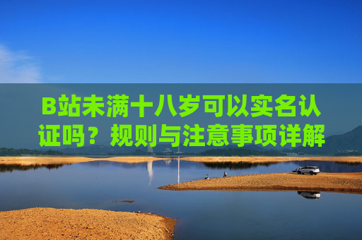 B站未满十八岁可以实名认证吗？规则与注意事项详解，B站未满十八岁实名认证规则与注意事项详解